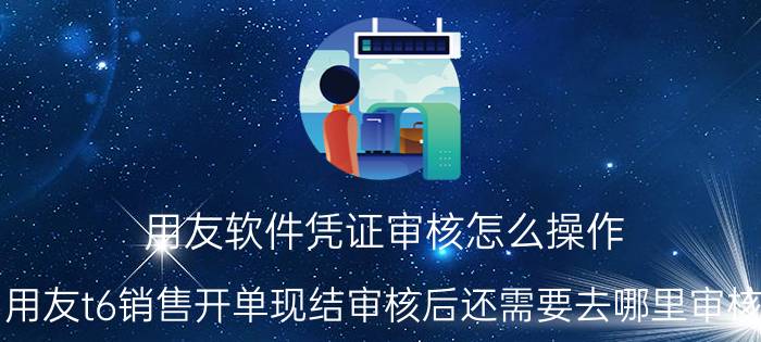 用友软件凭证审核怎么操作 用友t6销售开单现结审核后还需要去哪里审核,才可生成凭证？